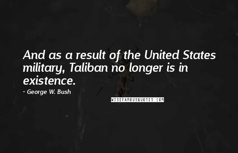 George W. Bush Quotes: And as a result of the United States military, Taliban no longer is in existence.