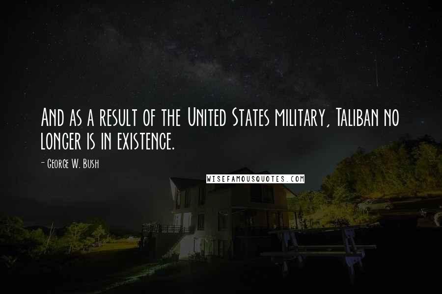 George W. Bush Quotes: And as a result of the United States military, Taliban no longer is in existence.