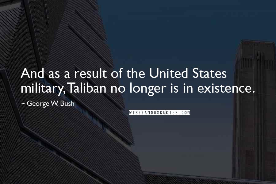 George W. Bush Quotes: And as a result of the United States military, Taliban no longer is in existence.