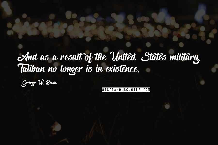 George W. Bush Quotes: And as a result of the United States military, Taliban no longer is in existence.