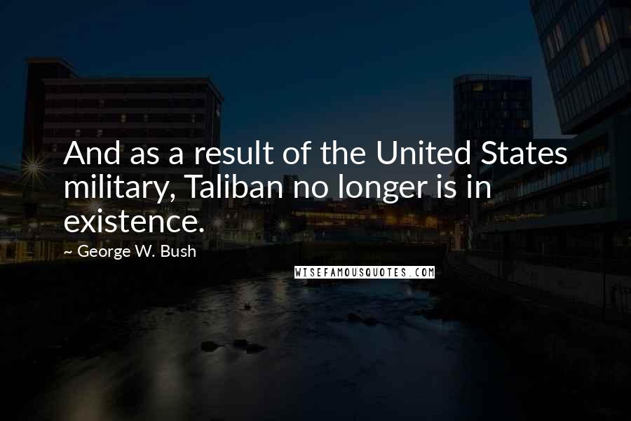 George W. Bush Quotes: And as a result of the United States military, Taliban no longer is in existence.