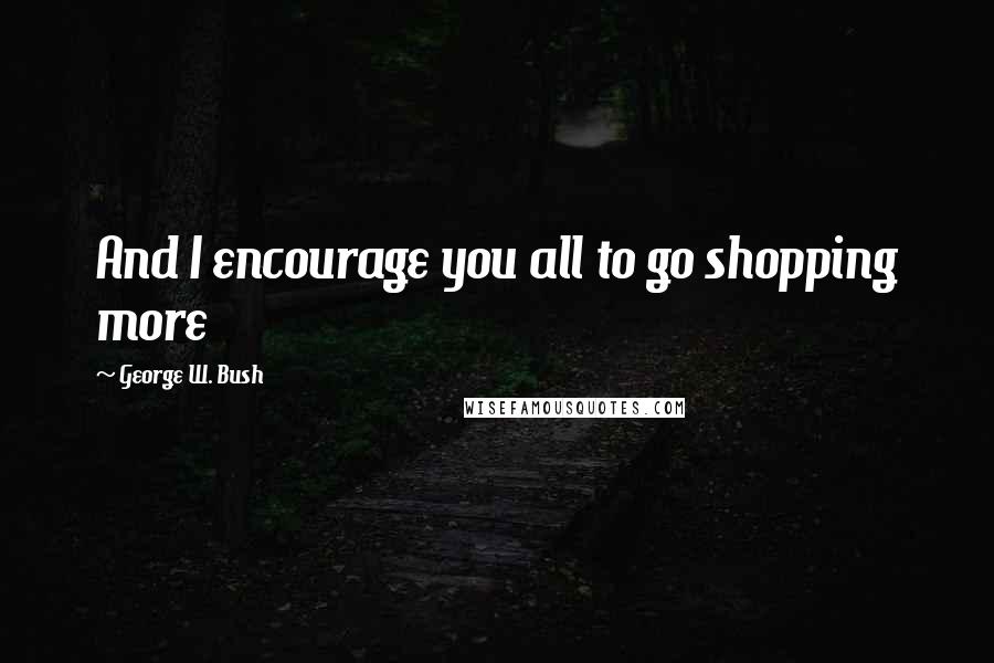 George W. Bush Quotes: And I encourage you all to go shopping more