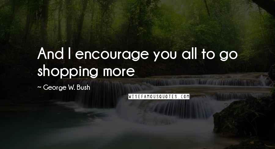 George W. Bush Quotes: And I encourage you all to go shopping more