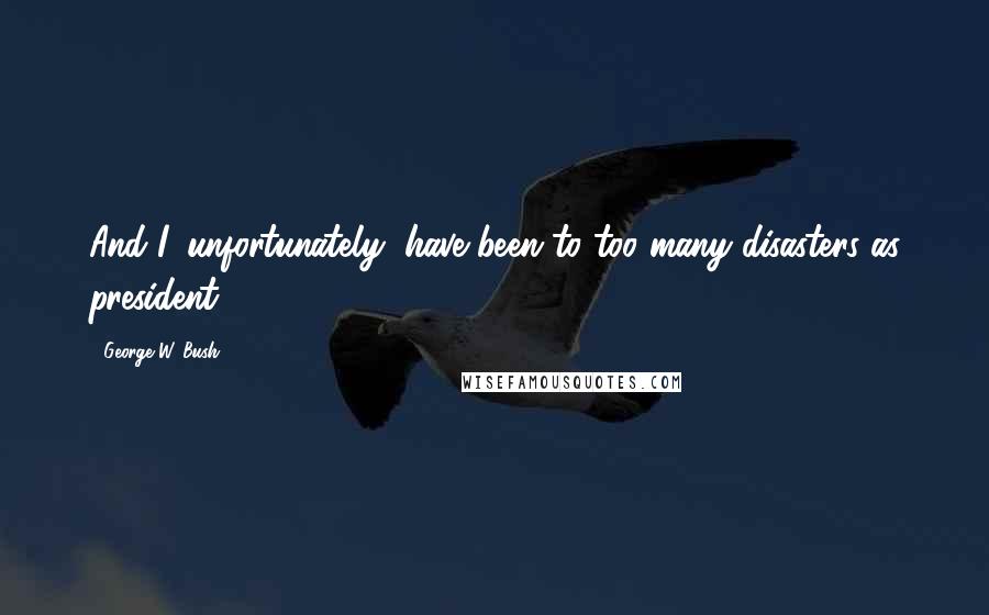 George W. Bush Quotes: And I, unfortunately, have been to too many disasters as president.