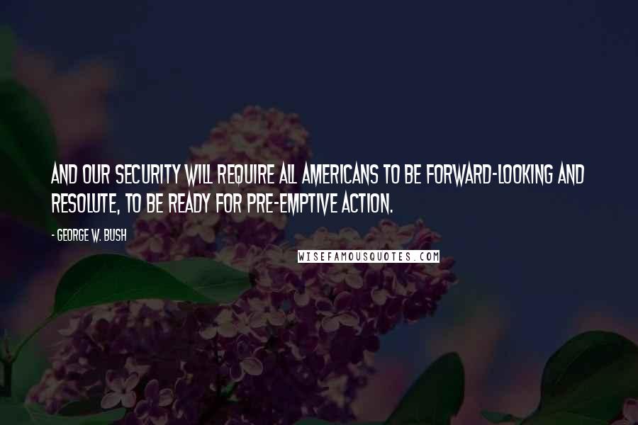 George W. Bush Quotes: And our security will require all Americans to be forward-looking and resolute, to be ready for pre-emptive action.