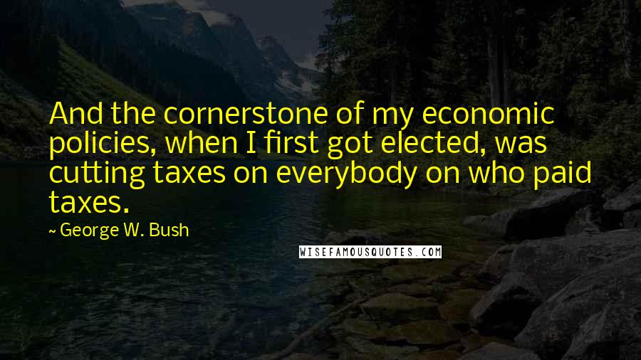 George W. Bush Quotes: And the cornerstone of my economic policies, when I first got elected, was cutting taxes on everybody on who paid taxes.
