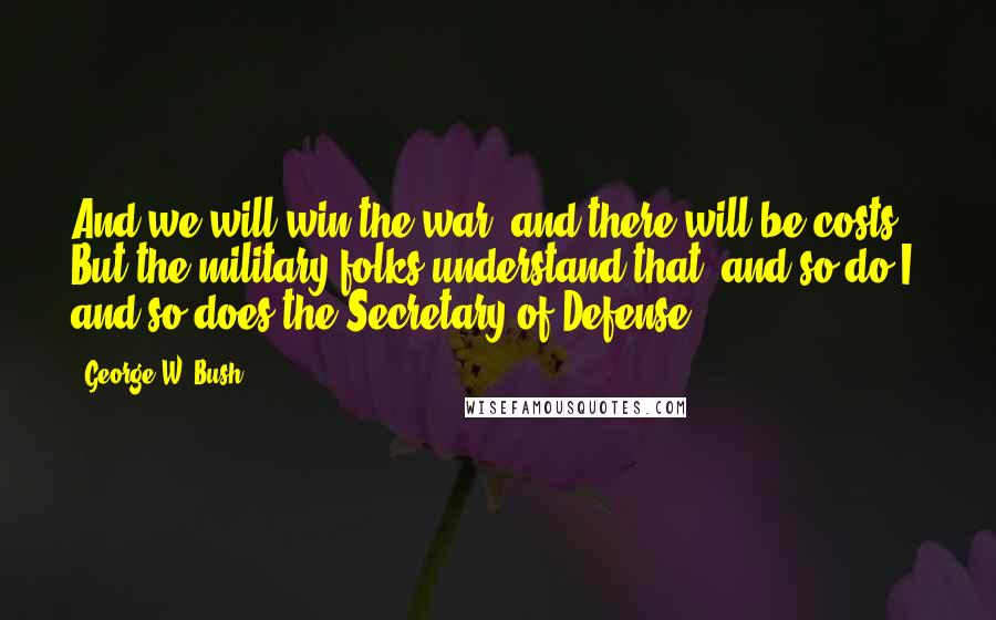 George W. Bush Quotes: And we will win the war, and there will be costs. But the military folks understand that, and so do I, and so does the Secretary of Defense.