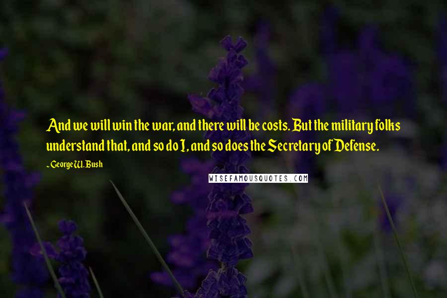 George W. Bush Quotes: And we will win the war, and there will be costs. But the military folks understand that, and so do I, and so does the Secretary of Defense.