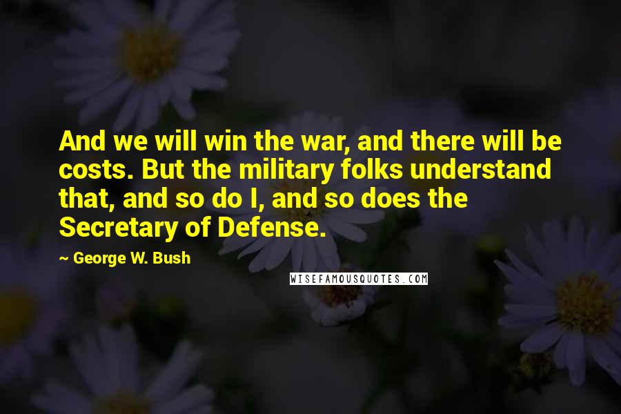 George W. Bush Quotes: And we will win the war, and there will be costs. But the military folks understand that, and so do I, and so does the Secretary of Defense.