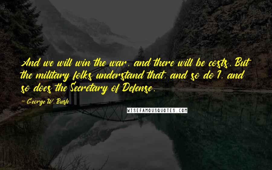 George W. Bush Quotes: And we will win the war, and there will be costs. But the military folks understand that, and so do I, and so does the Secretary of Defense.