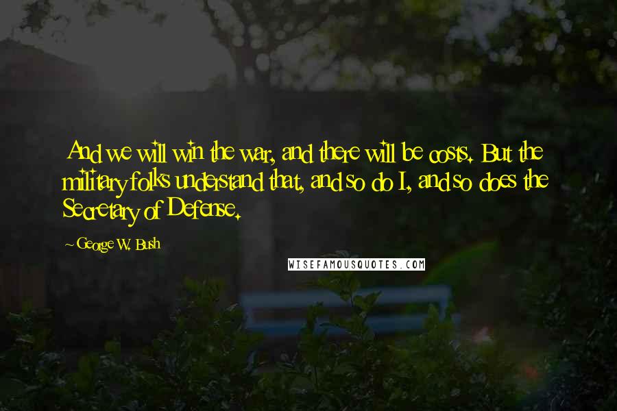 George W. Bush Quotes: And we will win the war, and there will be costs. But the military folks understand that, and so do I, and so does the Secretary of Defense.