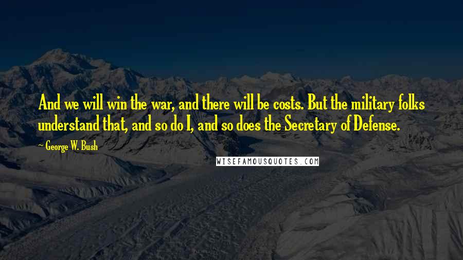 George W. Bush Quotes: And we will win the war, and there will be costs. But the military folks understand that, and so do I, and so does the Secretary of Defense.