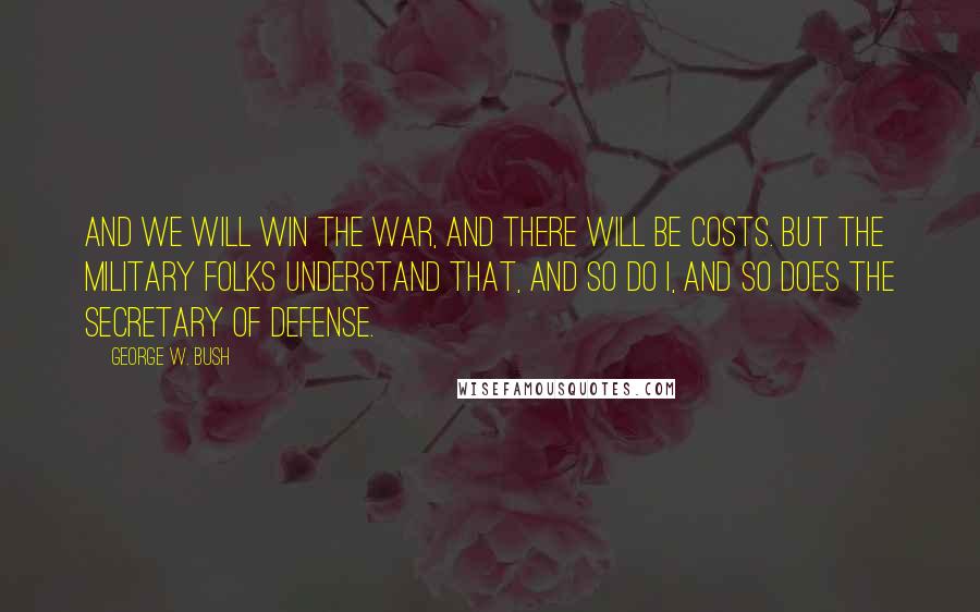 George W. Bush Quotes: And we will win the war, and there will be costs. But the military folks understand that, and so do I, and so does the Secretary of Defense.