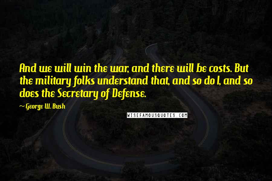 George W. Bush Quotes: And we will win the war, and there will be costs. But the military folks understand that, and so do I, and so does the Secretary of Defense.