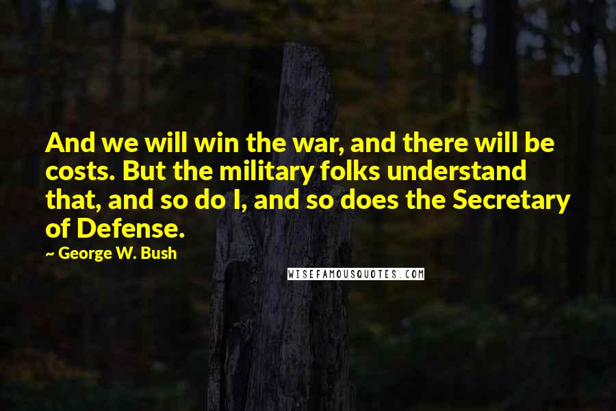 George W. Bush Quotes: And we will win the war, and there will be costs. But the military folks understand that, and so do I, and so does the Secretary of Defense.