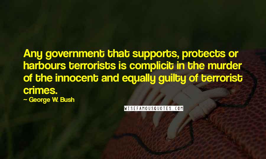 George W. Bush Quotes: Any government that supports, protects or harbours terrorists is complicit in the murder of the innocent and equally guilty of terrorist crimes.
