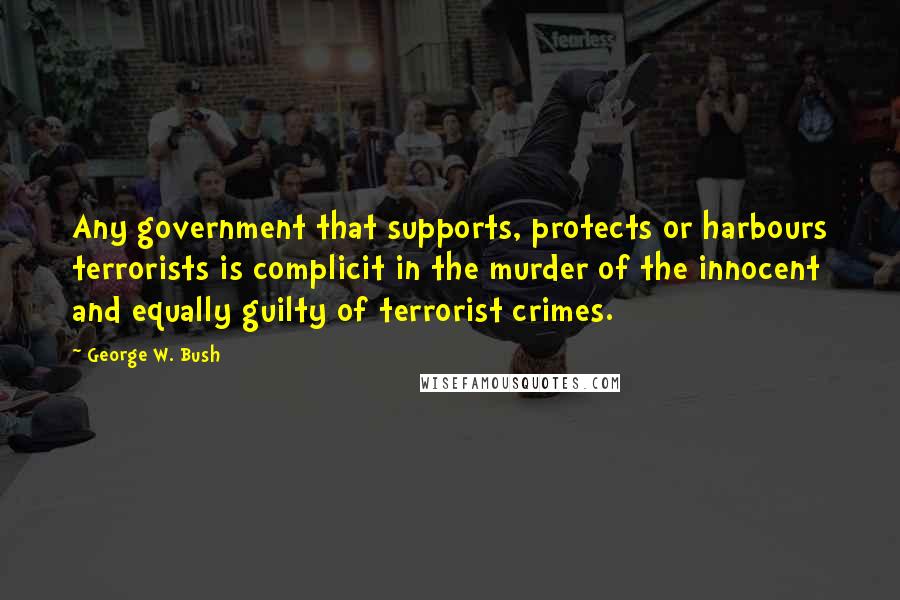 George W. Bush Quotes: Any government that supports, protects or harbours terrorists is complicit in the murder of the innocent and equally guilty of terrorist crimes.