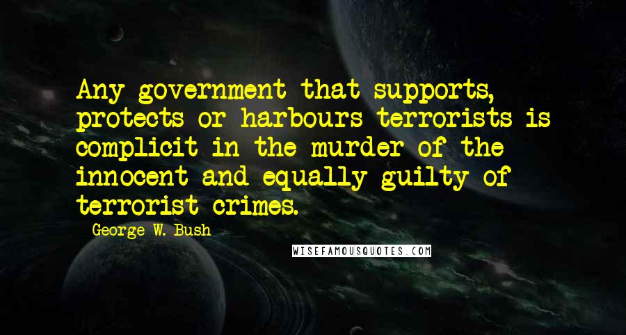 George W. Bush Quotes: Any government that supports, protects or harbours terrorists is complicit in the murder of the innocent and equally guilty of terrorist crimes.