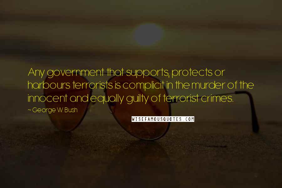 George W. Bush Quotes: Any government that supports, protects or harbours terrorists is complicit in the murder of the innocent and equally guilty of terrorist crimes.