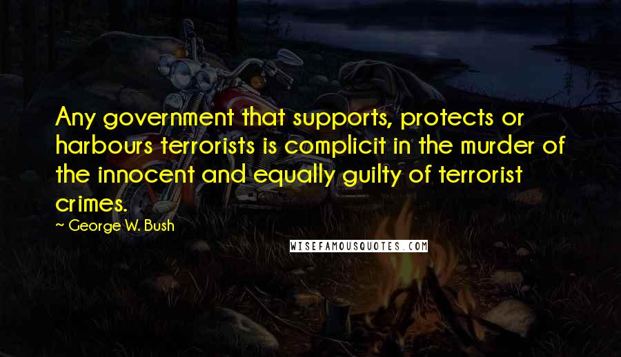 George W. Bush Quotes: Any government that supports, protects or harbours terrorists is complicit in the murder of the innocent and equally guilty of terrorist crimes.