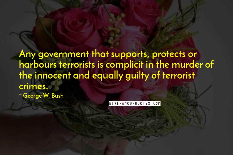 George W. Bush Quotes: Any government that supports, protects or harbours terrorists is complicit in the murder of the innocent and equally guilty of terrorist crimes.