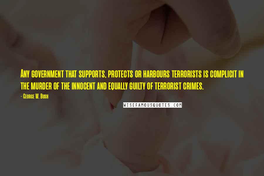 George W. Bush Quotes: Any government that supports, protects or harbours terrorists is complicit in the murder of the innocent and equally guilty of terrorist crimes.