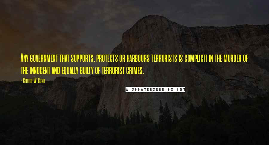 George W. Bush Quotes: Any government that supports, protects or harbours terrorists is complicit in the murder of the innocent and equally guilty of terrorist crimes.