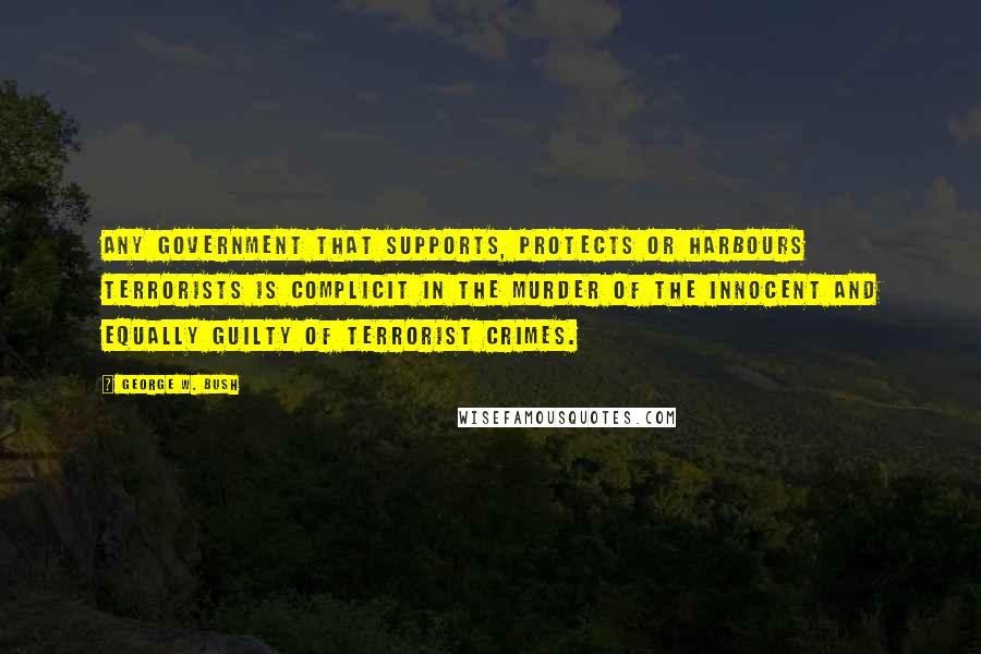 George W. Bush Quotes: Any government that supports, protects or harbours terrorists is complicit in the murder of the innocent and equally guilty of terrorist crimes.
