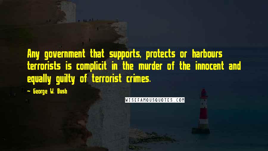 George W. Bush Quotes: Any government that supports, protects or harbours terrorists is complicit in the murder of the innocent and equally guilty of terrorist crimes.