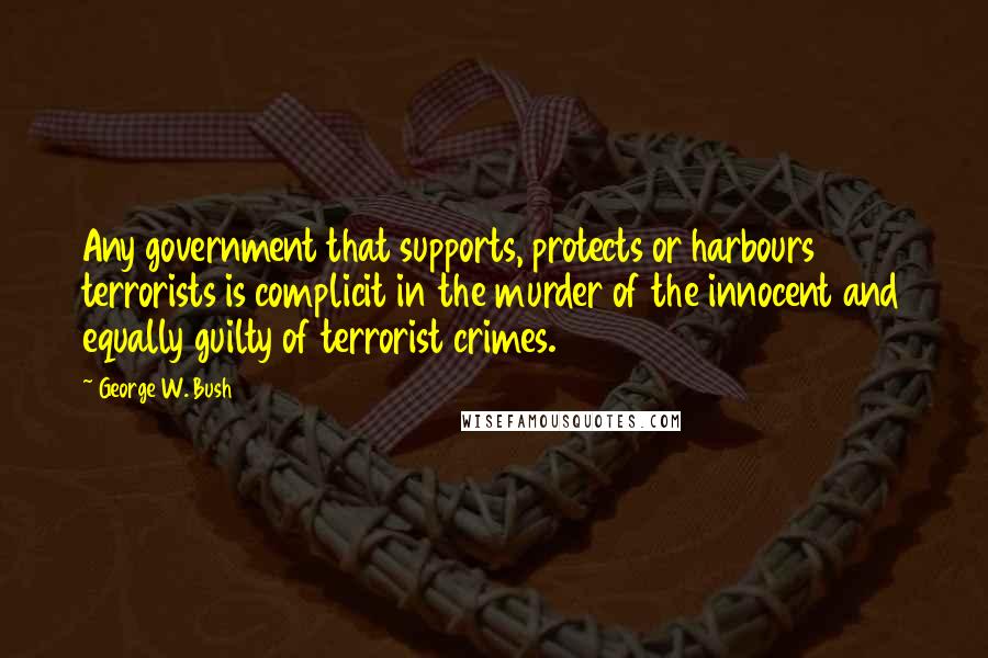 George W. Bush Quotes: Any government that supports, protects or harbours terrorists is complicit in the murder of the innocent and equally guilty of terrorist crimes.