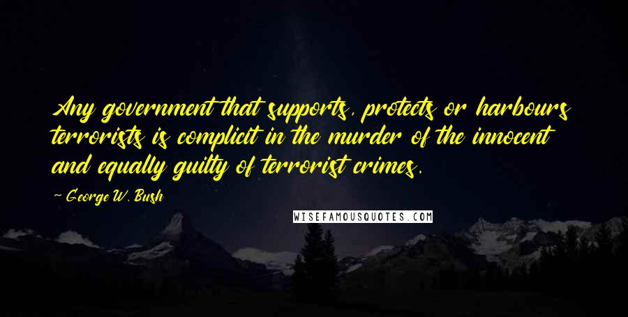 George W. Bush Quotes: Any government that supports, protects or harbours terrorists is complicit in the murder of the innocent and equally guilty of terrorist crimes.