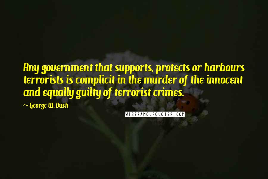 George W. Bush Quotes: Any government that supports, protects or harbours terrorists is complicit in the murder of the innocent and equally guilty of terrorist crimes.