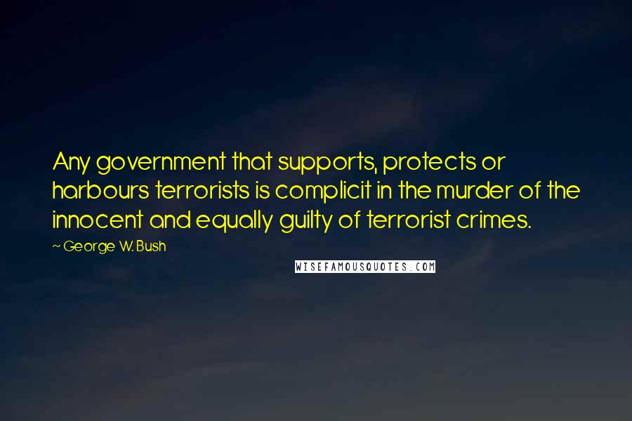 George W. Bush Quotes: Any government that supports, protects or harbours terrorists is complicit in the murder of the innocent and equally guilty of terrorist crimes.