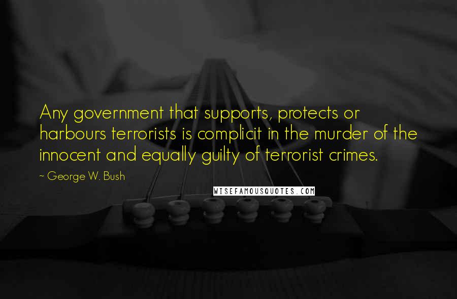 George W. Bush Quotes: Any government that supports, protects or harbours terrorists is complicit in the murder of the innocent and equally guilty of terrorist crimes.