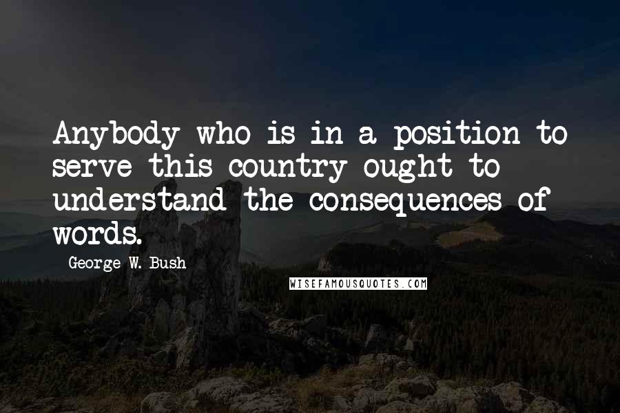 George W. Bush Quotes: Anybody who is in a position to serve this country ought to understand the consequences of words.