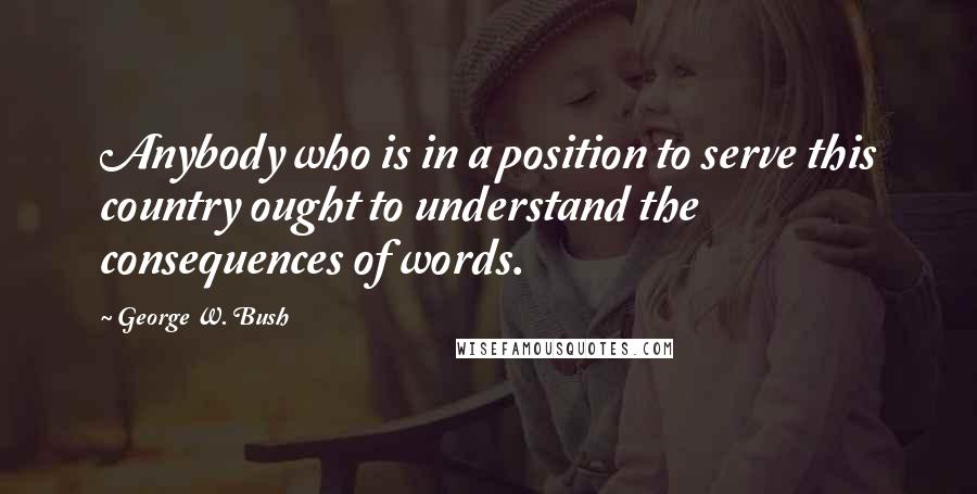 George W. Bush Quotes: Anybody who is in a position to serve this country ought to understand the consequences of words.