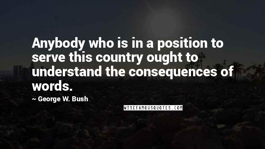 George W. Bush Quotes: Anybody who is in a position to serve this country ought to understand the consequences of words.