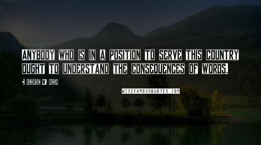 George W. Bush Quotes: Anybody who is in a position to serve this country ought to understand the consequences of words.