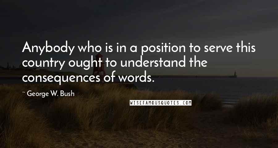 George W. Bush Quotes: Anybody who is in a position to serve this country ought to understand the consequences of words.