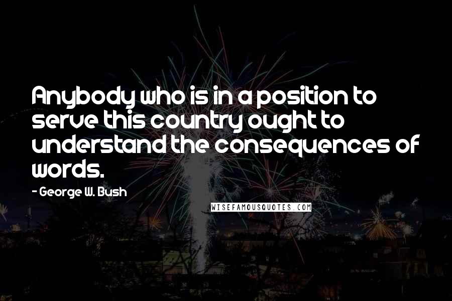 George W. Bush Quotes: Anybody who is in a position to serve this country ought to understand the consequences of words.