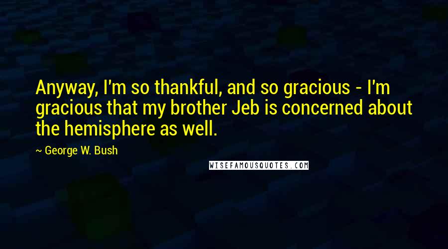 George W. Bush Quotes: Anyway, I'm so thankful, and so gracious - I'm gracious that my brother Jeb is concerned about the hemisphere as well.