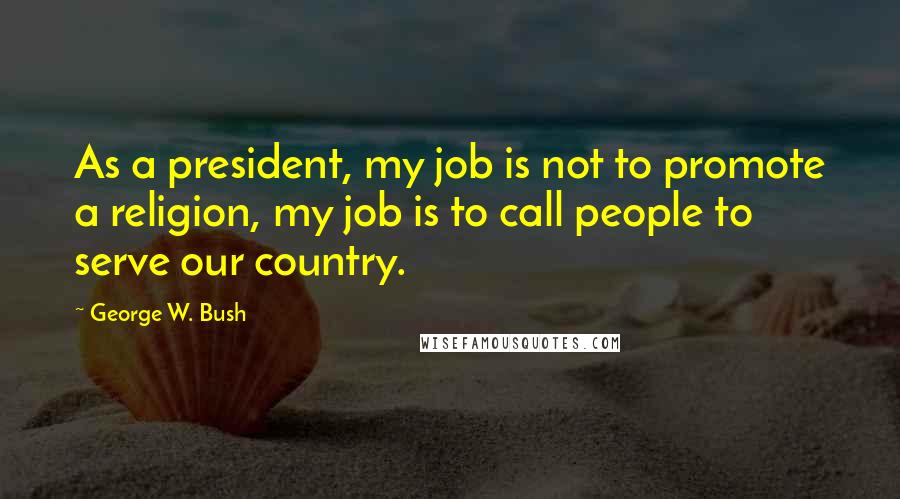 George W. Bush Quotes: As a president, my job is not to promote a religion, my job is to call people to serve our country.