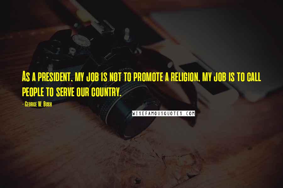 George W. Bush Quotes: As a president, my job is not to promote a religion, my job is to call people to serve our country.