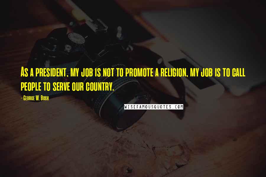 George W. Bush Quotes: As a president, my job is not to promote a religion, my job is to call people to serve our country.