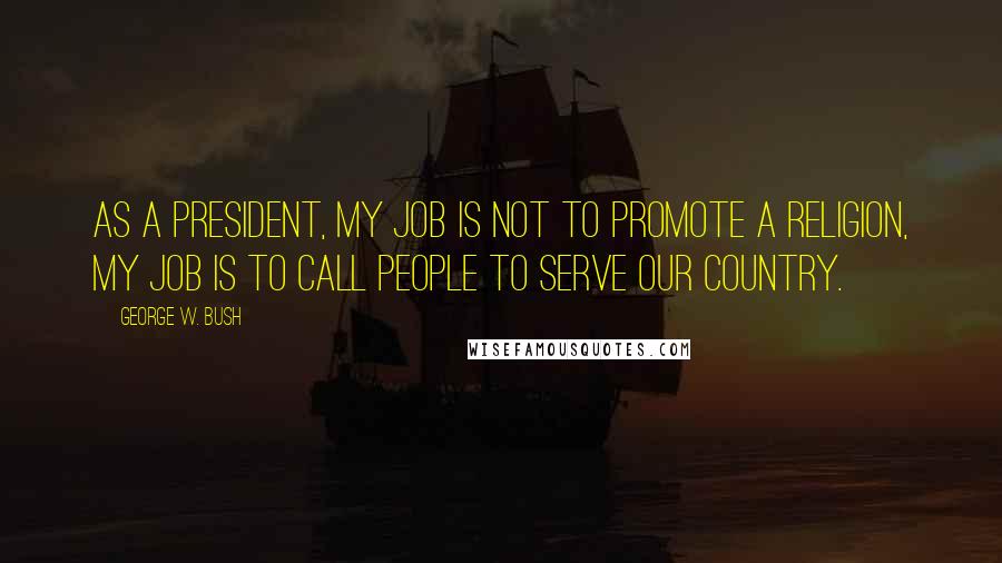 George W. Bush Quotes: As a president, my job is not to promote a religion, my job is to call people to serve our country.