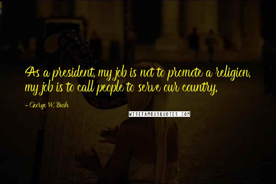 George W. Bush Quotes: As a president, my job is not to promote a religion, my job is to call people to serve our country.