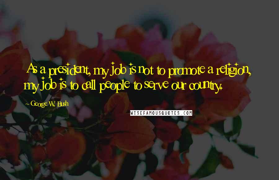 George W. Bush Quotes: As a president, my job is not to promote a religion, my job is to call people to serve our country.