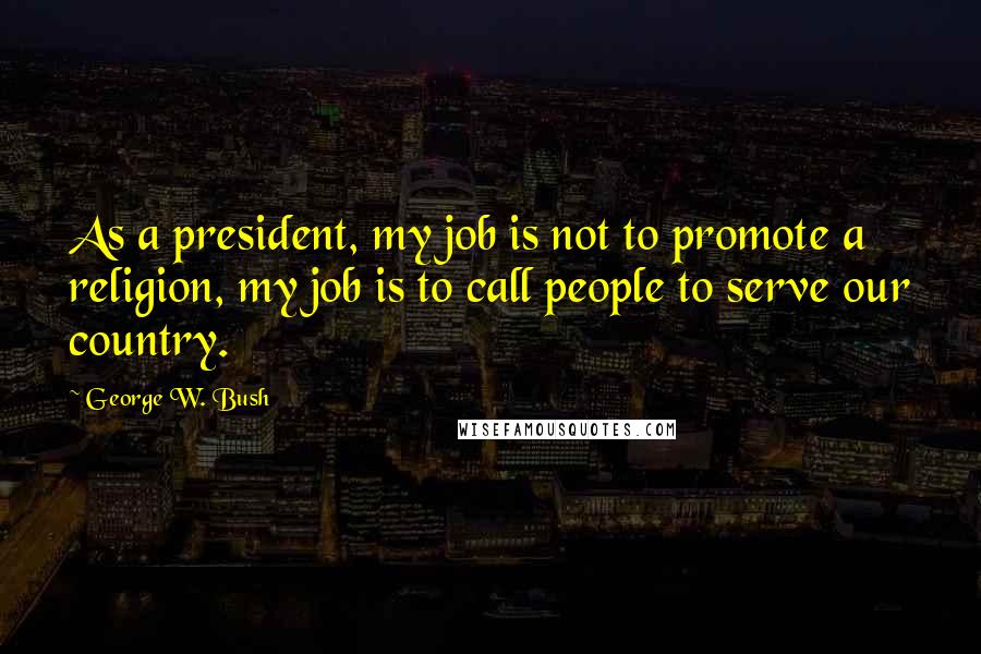 George W. Bush Quotes: As a president, my job is not to promote a religion, my job is to call people to serve our country.