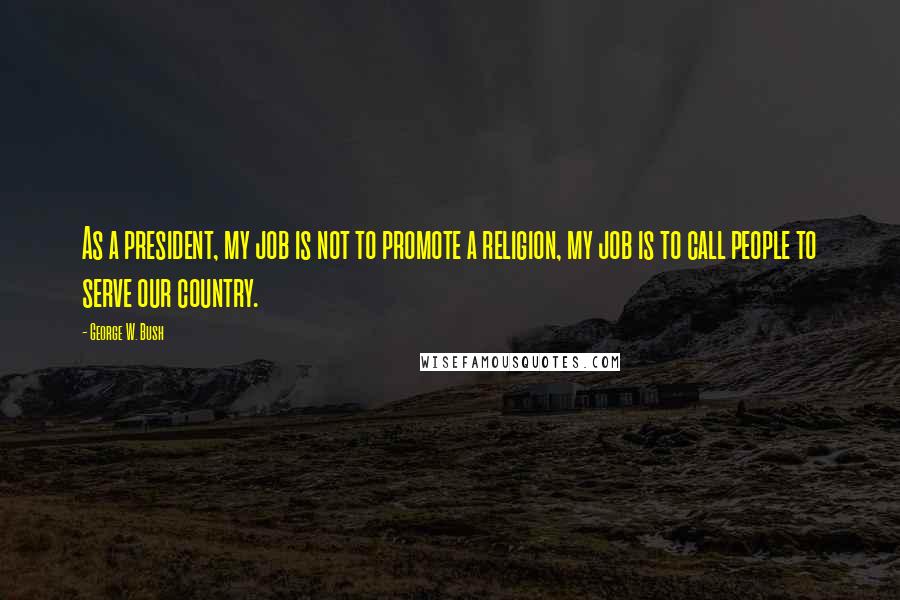 George W. Bush Quotes: As a president, my job is not to promote a religion, my job is to call people to serve our country.