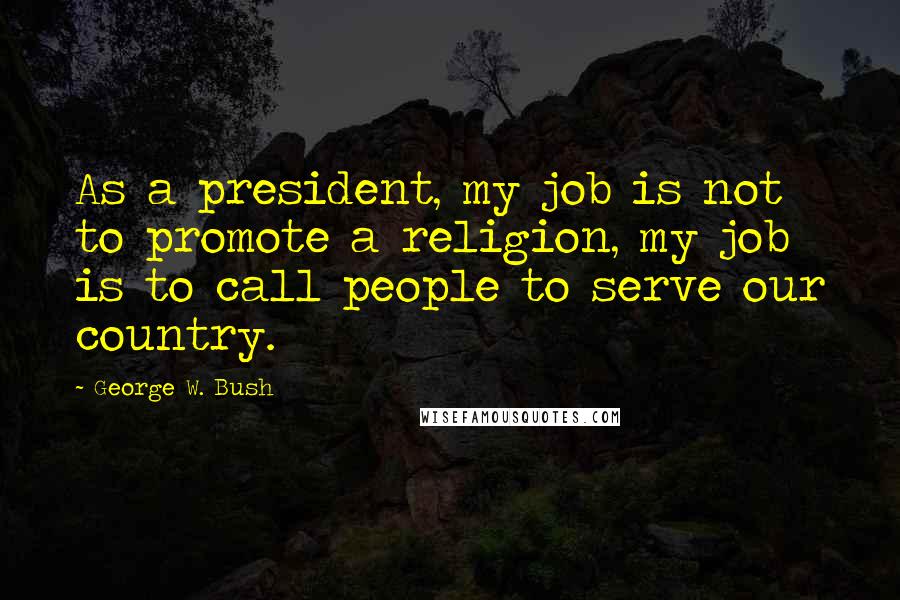 George W. Bush Quotes: As a president, my job is not to promote a religion, my job is to call people to serve our country.